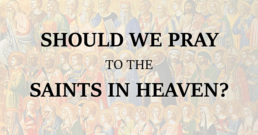 Should We Pray to the Saints in Heaven